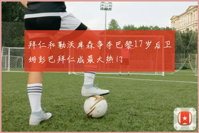 拜仁和勒沃库森争夺巴黎17岁后卫姆彭巴拜仁成最大热门
