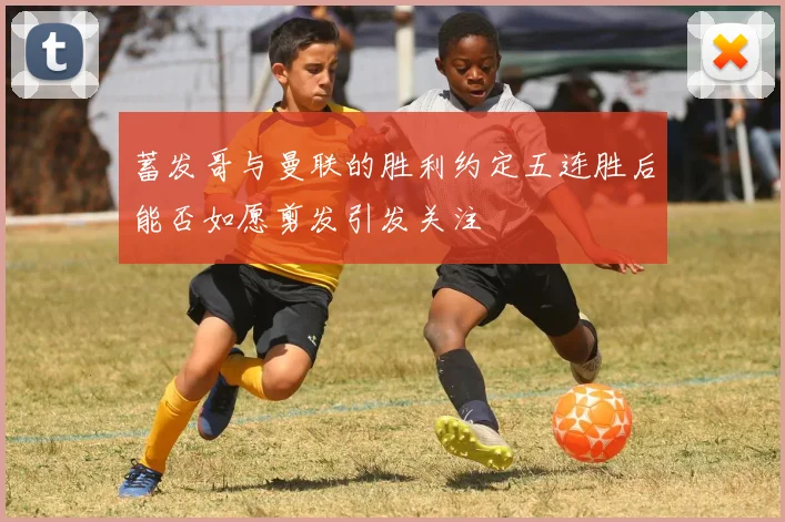 蓄发哥与曼联的胜利约定五连胜后能否如愿剪发引发关注