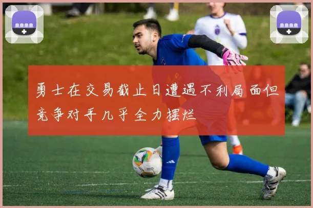 勇士在交易截止日遭遇不利局面但竞争对手几乎全力摆烂