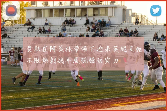 曼联在阿莫林带领下迎来英超五轮不败热刺战平展现强劲实力