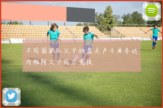 不同国家队父子档盘点卢卡库齐达内维阿父子同台竞技