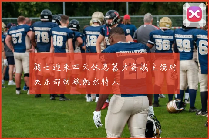 骑士迎来四天休息蓄力备战主场对决东部劲旅凯尔特人