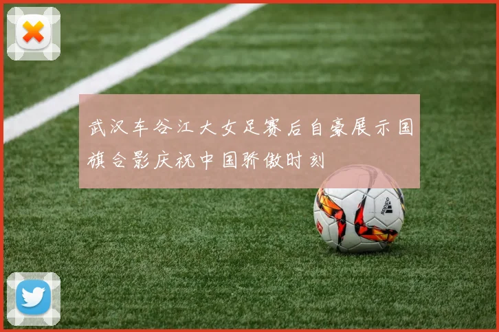 武汉车谷江大女足赛后自豪展示国旗合影庆祝中国骄傲时刻