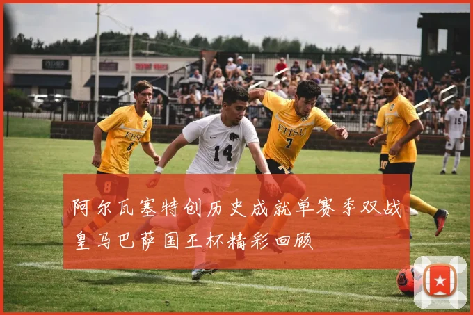 阿尔瓦塞特创历史成就单赛季双战皇马巴萨国王杯精彩回顾