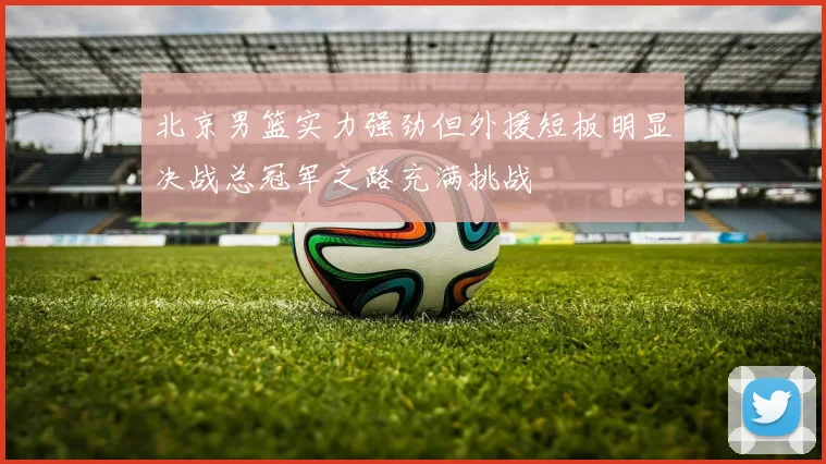 北京男篮实力强劲但外援短板明显决战总冠军之路充满挑战