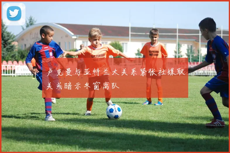 卢克曼与亚特兰大关系紧张社媒取关或暗示冬窗离队