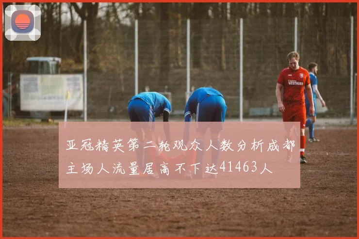 亚冠精英第二轮观众人数分析成都主场人流量居高不下达41463人