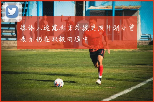 媒体人透露北京外援更换计划小曾表示仍在积极沟通中