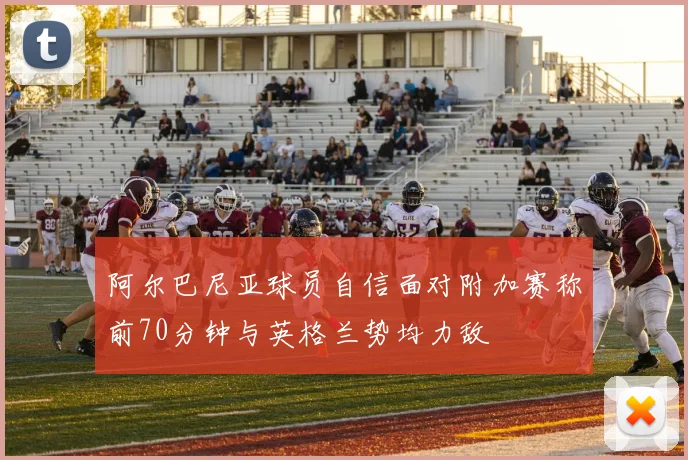 阿尔巴尼亚球员自信面对附加赛称前70分钟与英格兰势均力敌