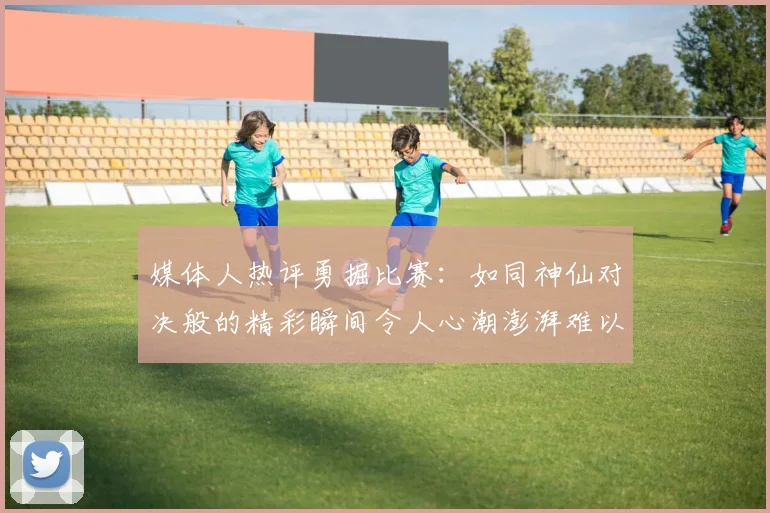 媒体人热评勇掘比赛：如同神仙对决般的精彩瞬间令人心潮澎湃难以忘怀