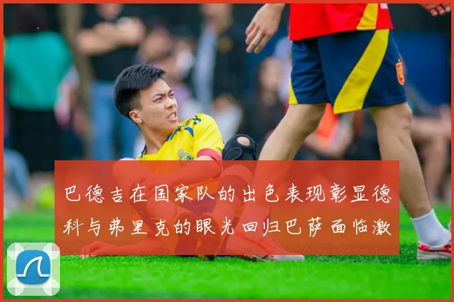 巴德吉在国家队的出色表现彰显德科与弗里克的眼光回归巴萨面临激烈竞争挑战