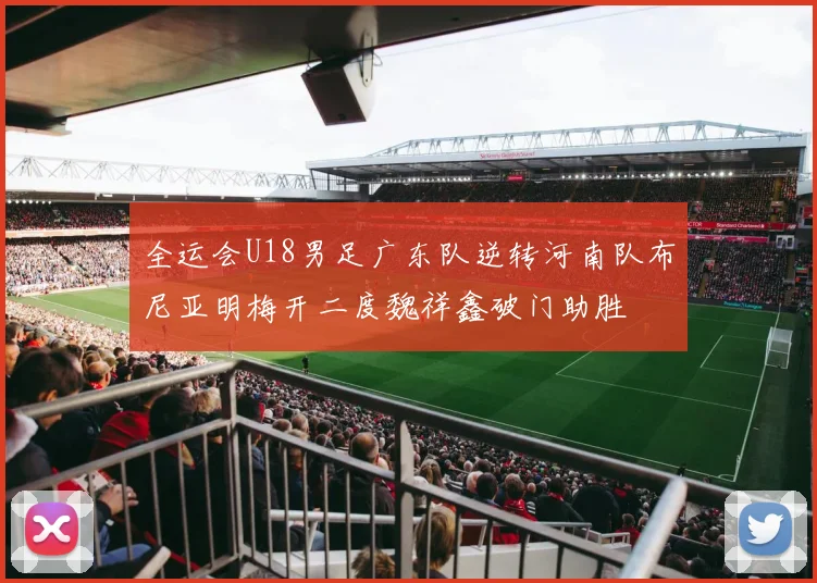 全运会U18男足广东队逆转河南队布尼亚明梅开二度魏祥鑫破门助胜