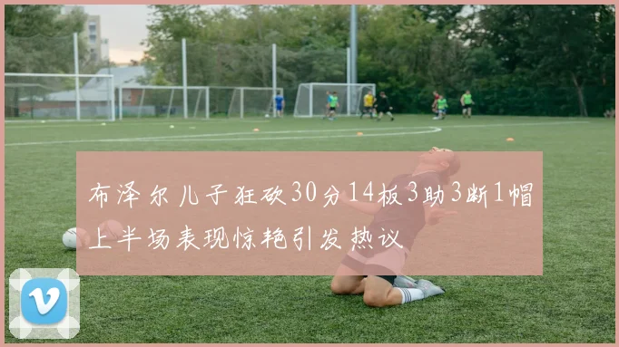 布泽尔儿子狂砍30分14板3助3断1帽上半场表现惊艳引发热议