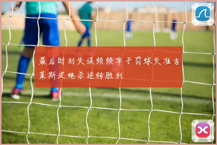 最后时刻失误频频华子罚球失准吉莱斯皮绝杀逆转胜利