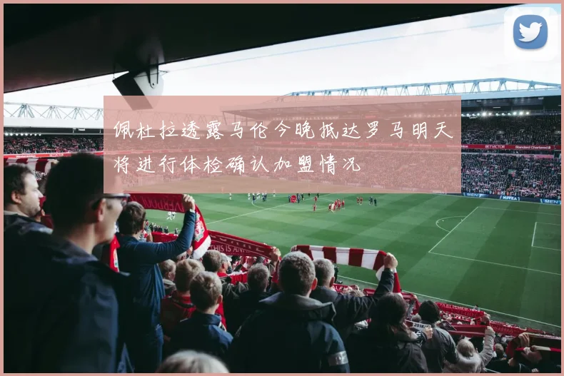 佩杜拉透露马伦今晚抵达罗马明天将进行体检确认加盟情况