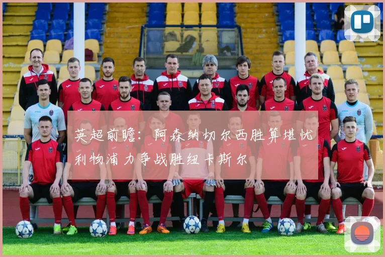 英超前瞻：阿森纳切尔西胜算堪忧利物浦力争战胜纽卡斯尔