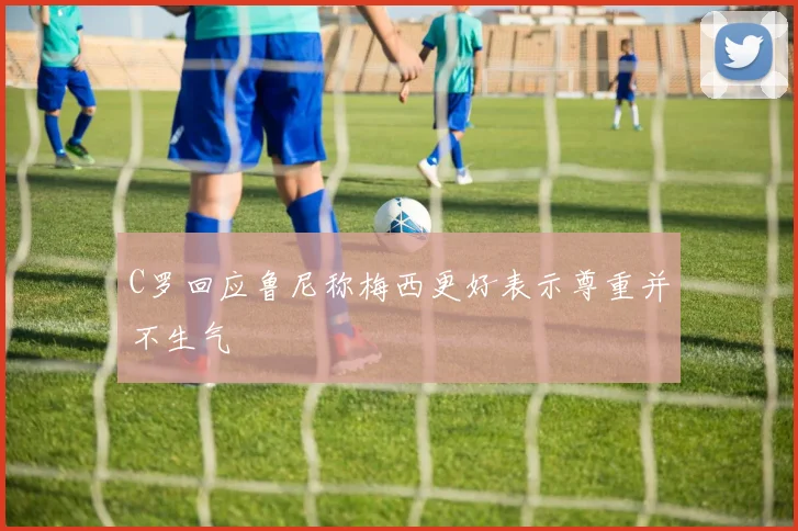 C罗回应鲁尼称梅西更好表示尊重并不生气