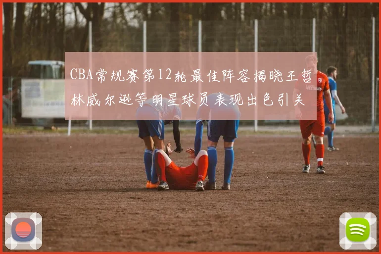 CBA常规赛第12轮最佳阵容揭晓王哲林威尔逊等明星球员表现出色引关注