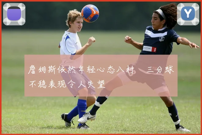 詹姆斯依然年轻心态八村塁三分球不稳表现令人失望