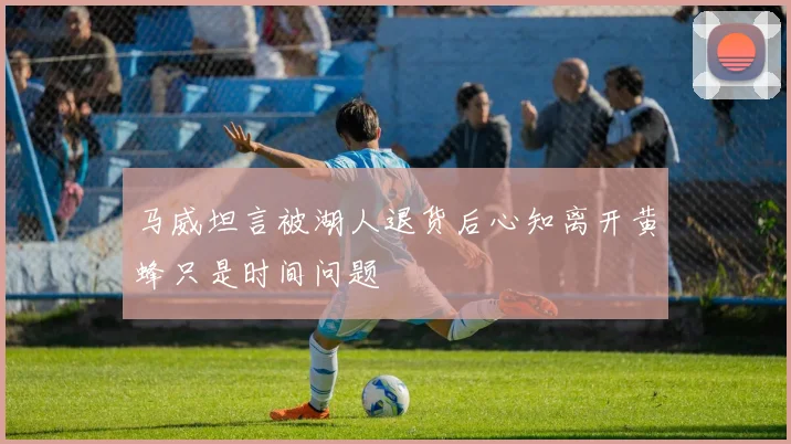 马威坦言被湖人退货后心知离开黄蜂只是时间问题
