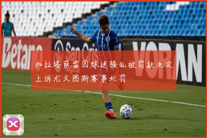 加拉塔萨雷因球迷骚乱被罚款决定上诉尤文图斯赛事处罚