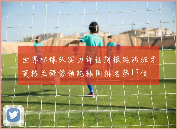 世界杯球队实力评估阿根廷西班牙英格兰强势领跑韩国排名第17位