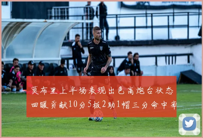 莫布里上半场表现出色高炮台状态回暖贡献10分5板2助1帽三分命中率高达66