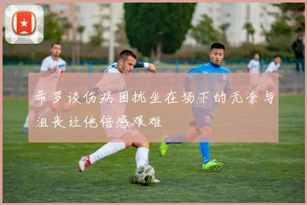 希罗谈伤病困扰坐在场下的无奈与沮丧让他倍感艰难