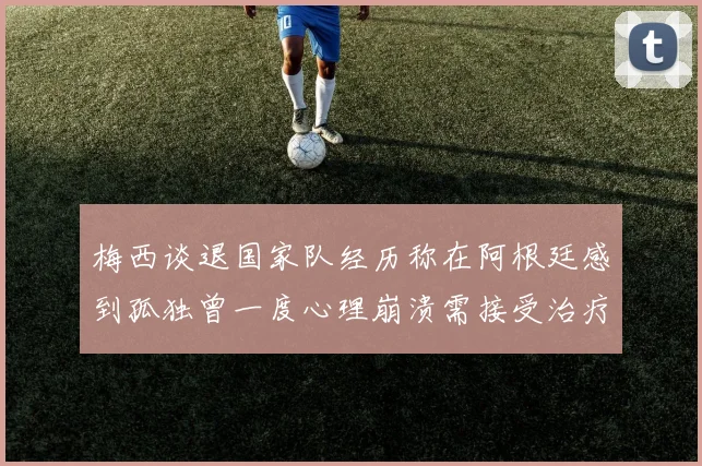梅西谈退国家队经历称在阿根廷感到孤独曾一度心理崩溃需接受治疗