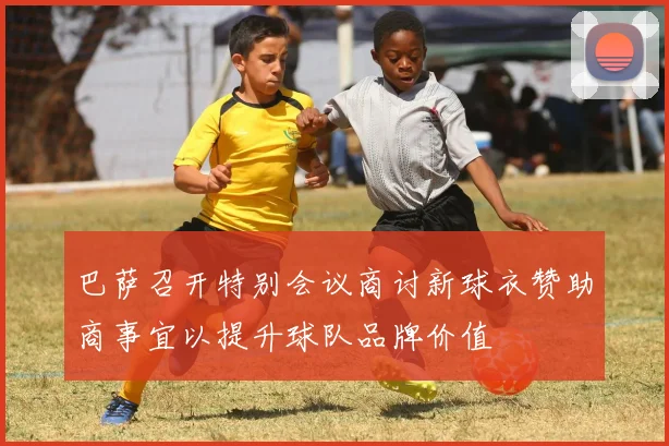 巴萨召开特别会议商讨新球衣赞助商事宜以提升球队品牌价值