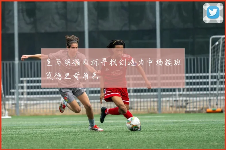 皇马明确目标寻找创造力中场接班莫德里奇角色